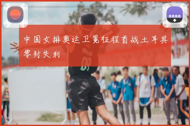 中国女排奥运卫冕征程首战土耳其零封失利