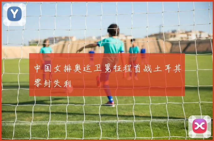 中国女排奥运卫冕征程首战土耳其零封失利