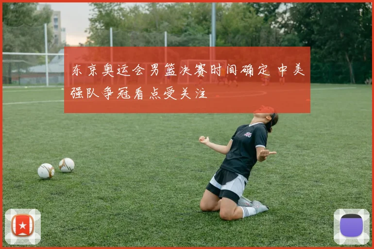 东京奥运会男篮决赛时间确定 中美强队争冠看点受关注