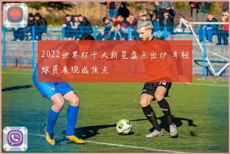 2022世界杯十大新星盘点出炉 年轻球员表现成焦点