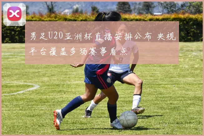 男足U20亚洲杯直播安排公布 央视平台覆盖多场赛事看点