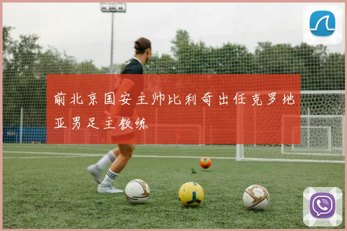 前北京国安主帅比利奇出任克罗地亚男足主教练