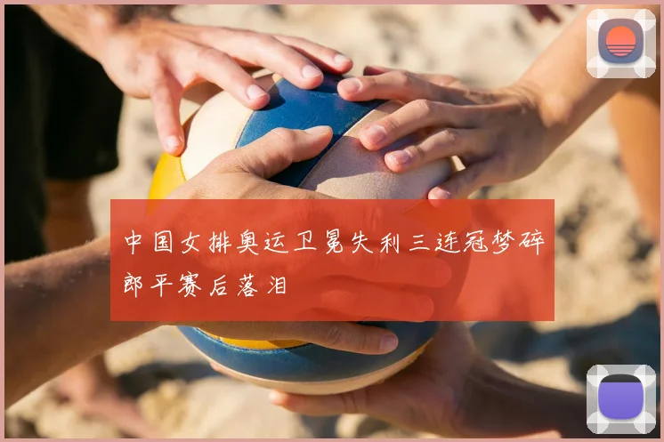 中国女排奥运卫冕失利三连冠梦碎郎平赛后落泪