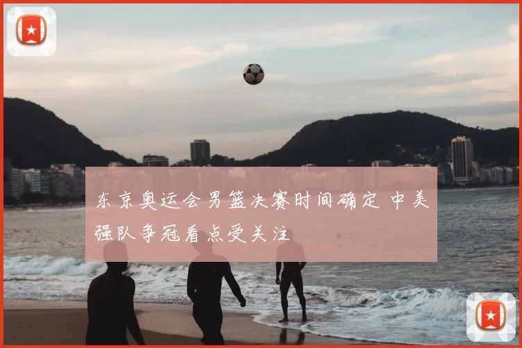 东京奥运会男篮决赛时间确定 中美强队争冠看点受关注