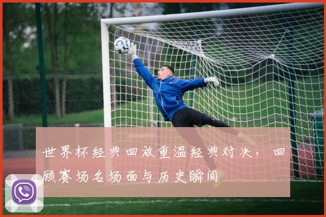 世界杯经典回放重温经典对决,回顾赛场名场面与历史瞬间