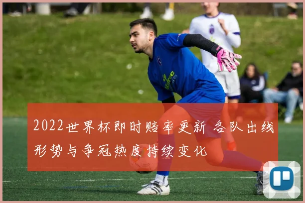 2022世界杯即时赔率更新 各队出线形势与争冠热度持续变化