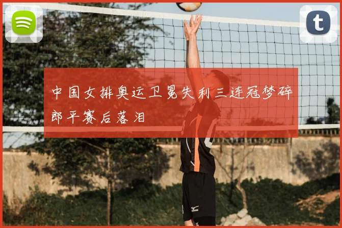 中国女排奥运卫冕失利三连冠梦碎郎平赛后落泪