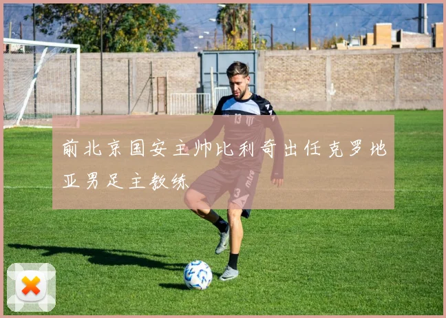 前北京国安主帅比利奇出任克罗地亚男足主教练