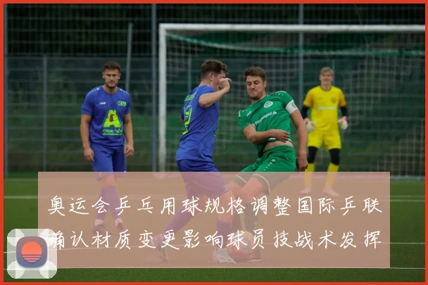 奥运会乒乓用球规格调整国际乒联确认材质变更影响球员技战术发挥