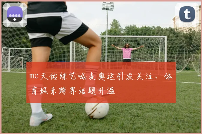 mc天佑综艺喊麦奥运引发关注，体育娱乐跨界话题升温