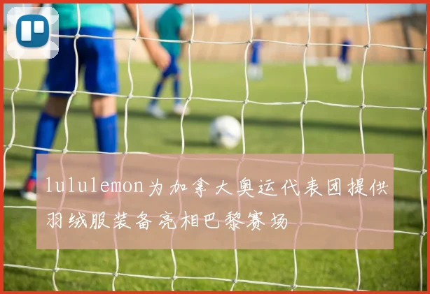lululemon为加拿大奥运代表团提供羽绒服装备亮相巴黎赛场