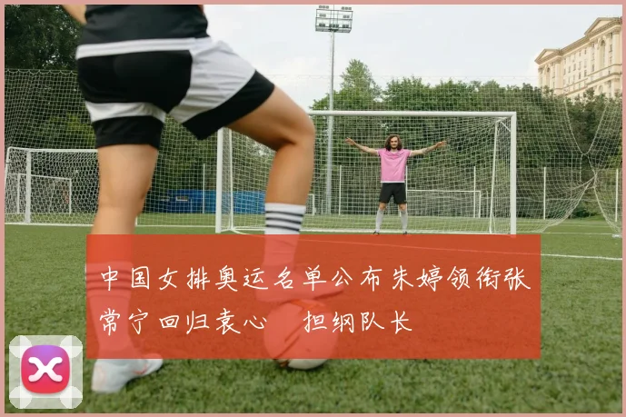 中国女排奥运名单公布朱婷领衔张常宁回归袁心玥担纲队长