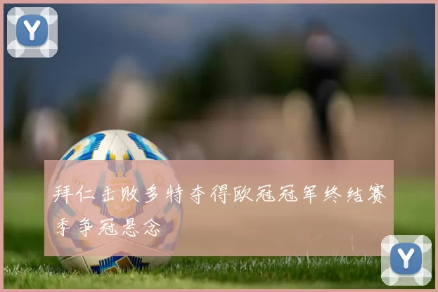 拜仁击败多特夺得欧冠冠军终结赛季争冠悬念