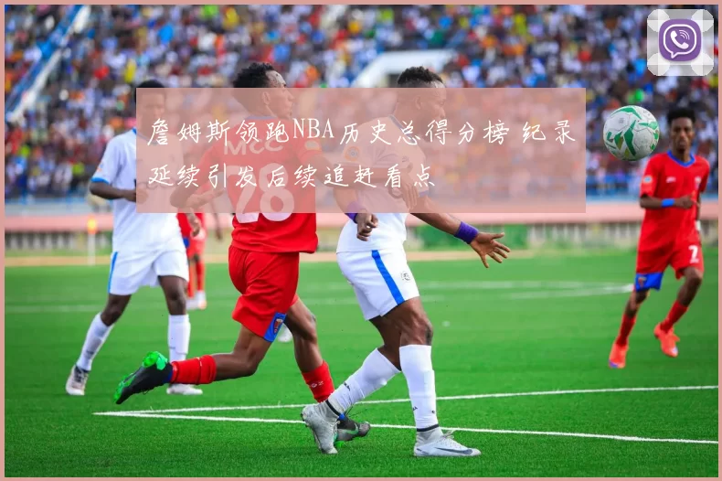 詹姆斯领跑NBA历史总得分榜 纪录延续引发后续追赶看点