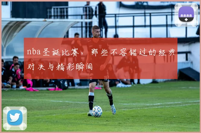 nba圣诞比赛,那些不容错过的经典对决与精彩瞬间