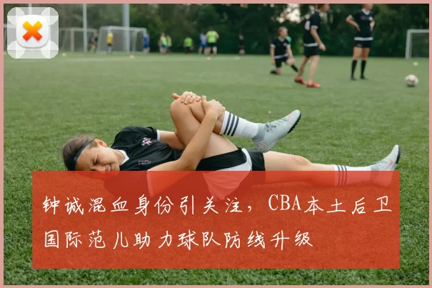 钟诚混血身份引关注,CBA本土后卫国际范儿助力球队防线升级