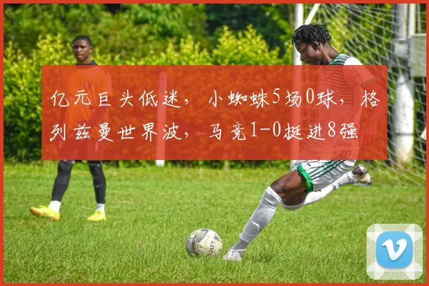 亿元巨头低迷，小蜘蛛5场0球，格列兹曼世界波，马竞1-0挺进8强