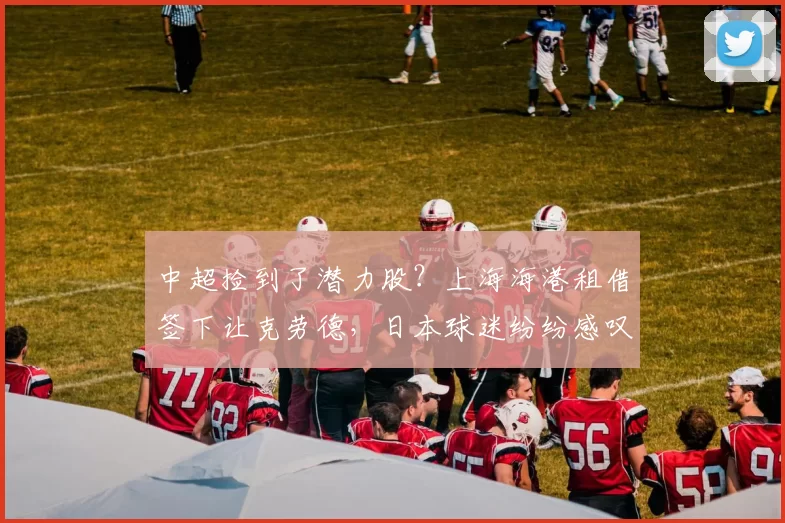 中超捡到了潜力股？上海海港租借签下让克劳德，日本球迷纷纷感叹过于可惜！_横滨_多哥_1