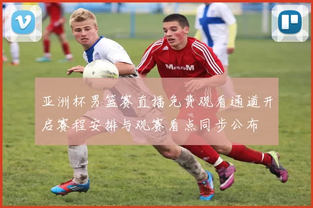 亚洲杯男篮赛直播免费观看通道开启赛程安排与观赛看点同步公布