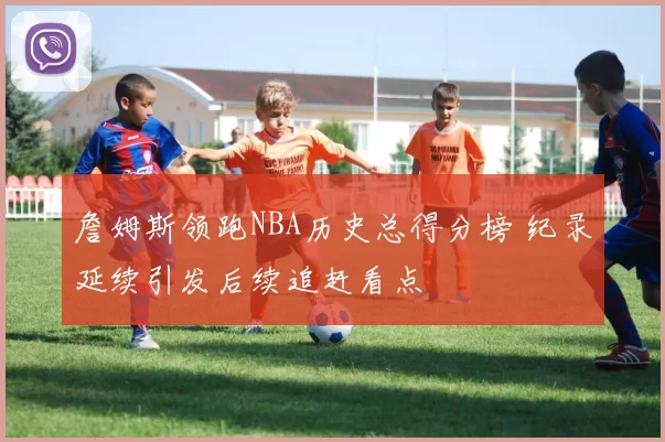 詹姆斯领跑NBA历史总得分榜 纪录延续引发后续追赶看点