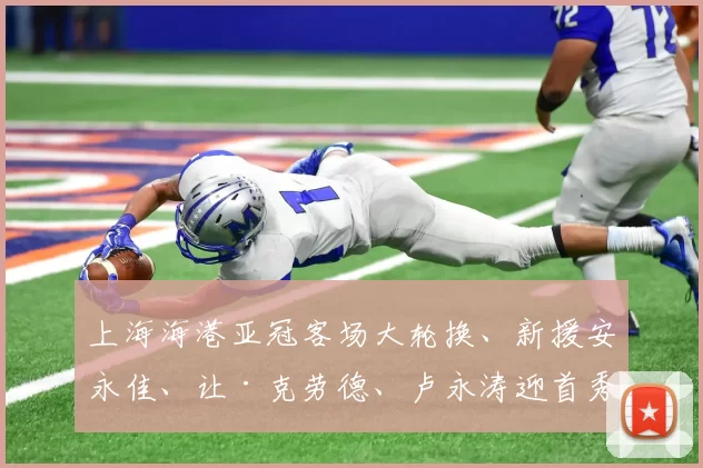 上海海港亚冠客场大轮换、新援安永佳、让·克劳德、卢永涛迎首秀_比赛_1_铁三