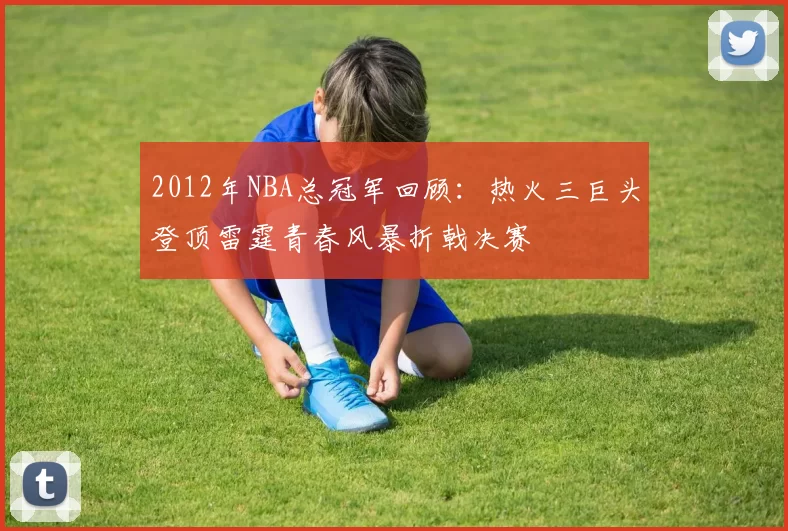 2012年NBA总冠军回顾：热火三巨头登顶雷霆青春风暴折戟决赛