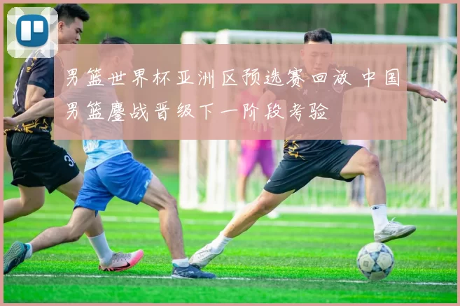 男篮世界杯亚洲区预选赛回放 中国男篮鏖战晋级下一阶段考验