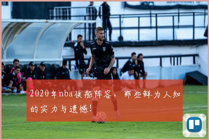 2020年nba快船阵容,那些鲜为人知的实力与遗憾!