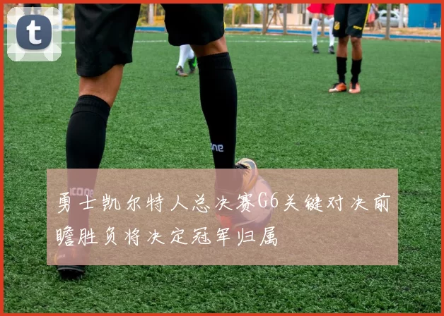 勇士凯尔特人总决赛G6关键对决前瞻胜负将决定冠军归属