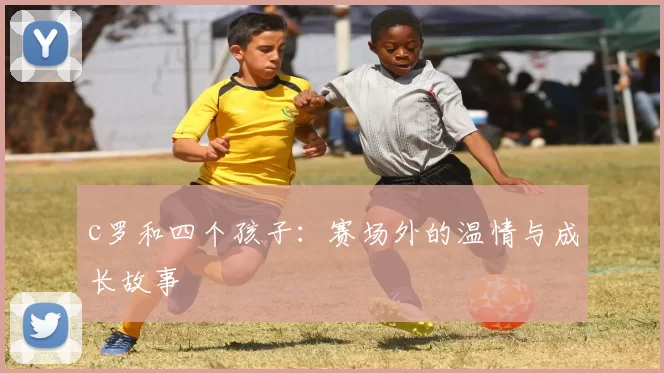 c罗和四个孩子：赛场外的温情与成长故事