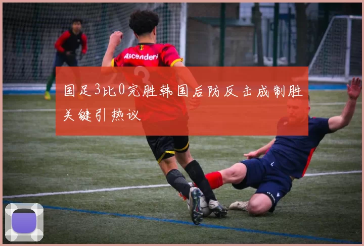 国足3比0完胜韩国后防反击成制胜关键引热议