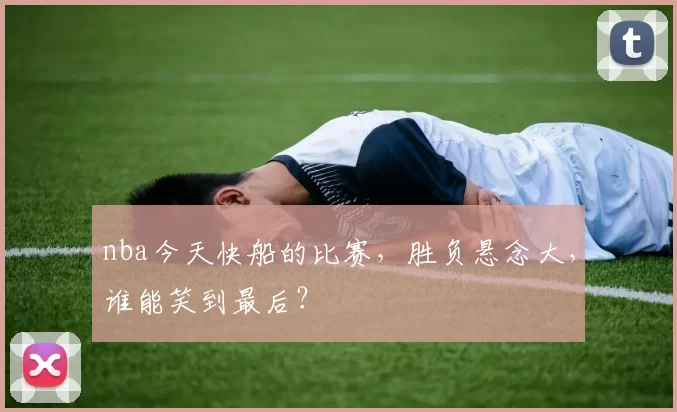 nba今天快船的比赛，胜负悬念大，谁能笑到最后？