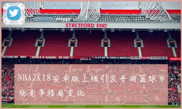 NBA2K18安卓版上线引发手游篮球市场竞争格局变化