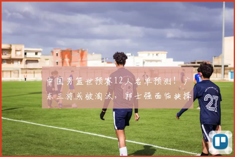中国男篮世预赛12人名单预测！广东三将或被淘汰，郭士强面临抉择