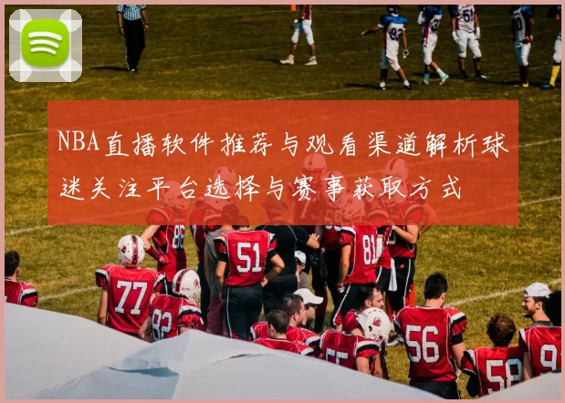 NBA直播软件推荐与观看渠道解析球迷关注平台选择与赛事获取方式