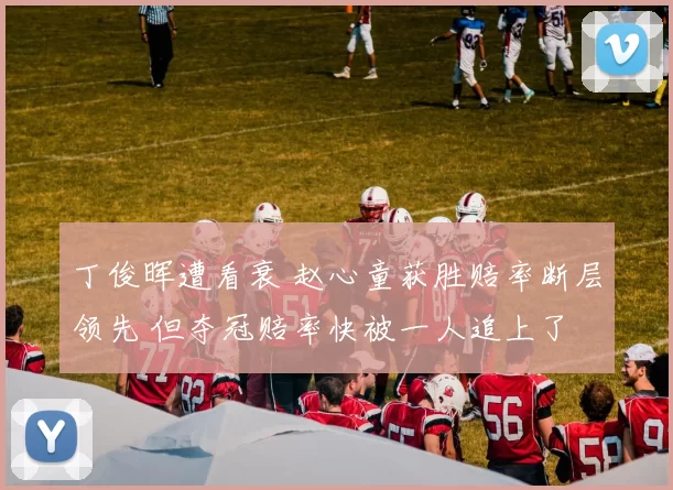 丁俊晖遭看衰 赵心童获胜赔率断层领先 但夺冠赔率快被一人追上了