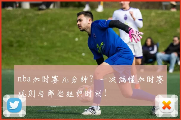 nba加时赛几分钟?一次搞懂加时赛规则与那些经典时刻!