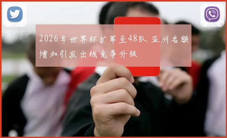 2026年世界杯扩军至48队 亚洲名额增加引发出线竞争升级