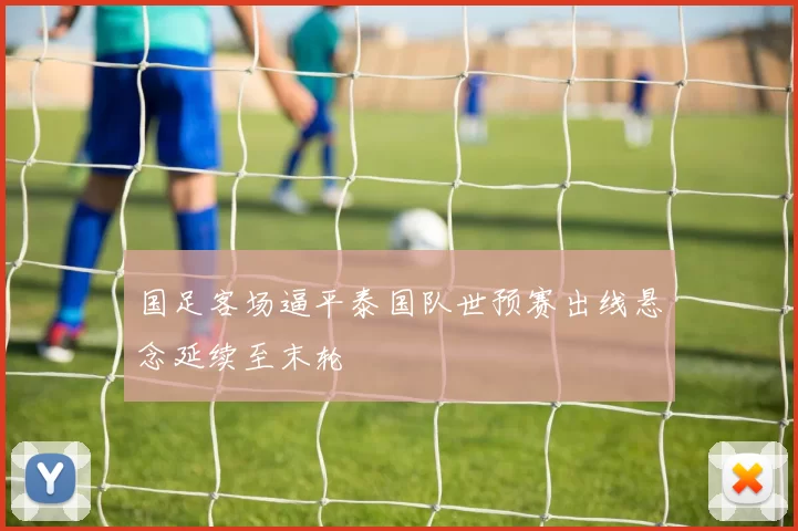 国足客场逼平泰国队世预赛出线悬念延续至末轮