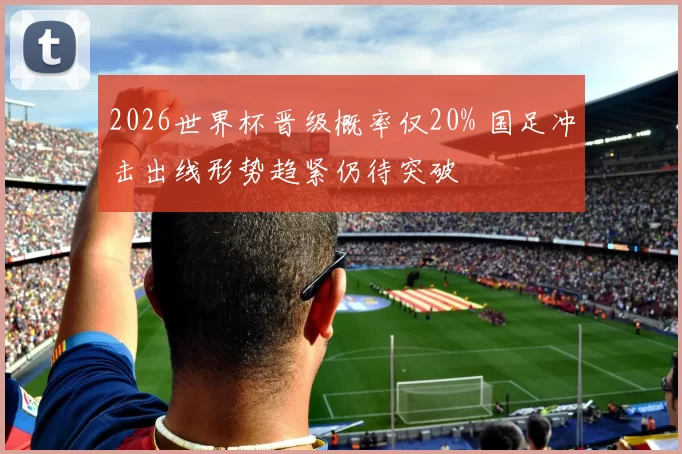 2026世界杯晋级概率仅20% 国足冲击出线形势趋紧仍待突破