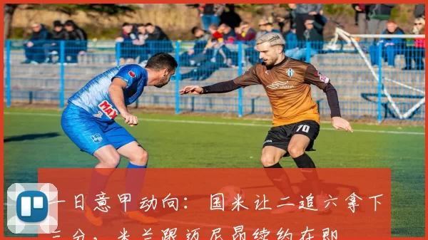 一日意甲动向：国米让二追六拿下三分，米兰跟迈尼昂续约在即