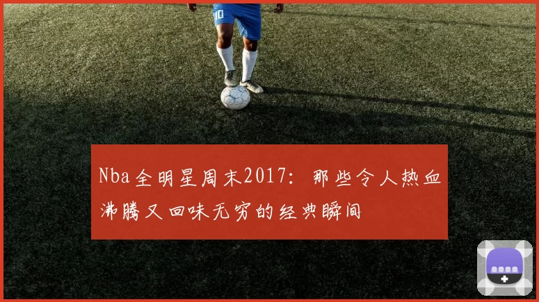 Nba全明星周末2017：那些令人热血沸腾又回味无穷的经典瞬间