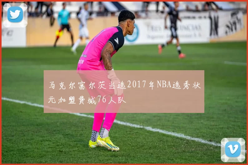 马克尔富尔茨当选2017年NBA选秀状元加盟费城76人队