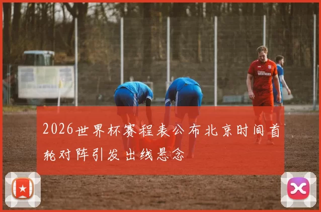 2026世界杯赛程表公布北京时间首轮对阵引发出线悬念