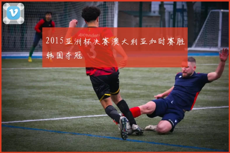 2015亚洲杯决赛澳大利亚加时赛胜韩国夺冠