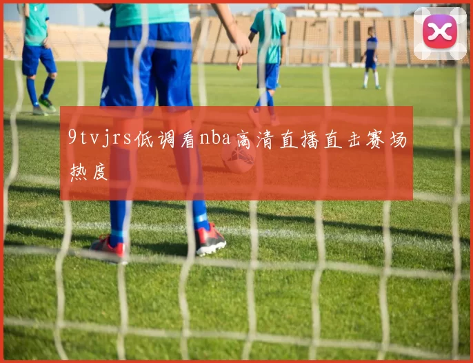 9tvjrs低调看nba高清直播直击赛场热度