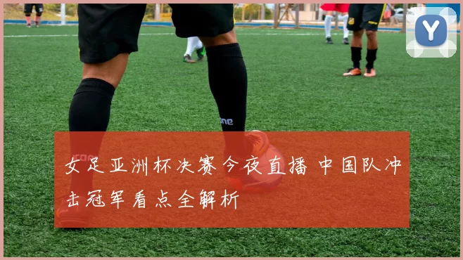 女足亚洲杯决赛今夜直播 中国队冲击冠军看点全解析