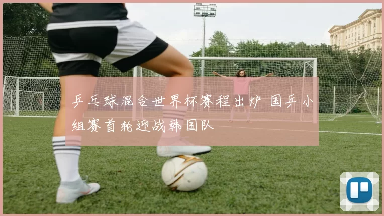 乒乓球混合世界杯赛程出炉 国乒小组赛首轮迎战韩国队