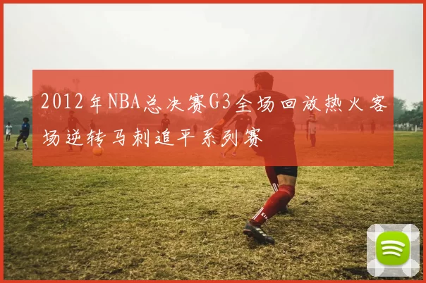 2012年NBA总决赛G3全场回放热火客场逆转马刺追平系列赛