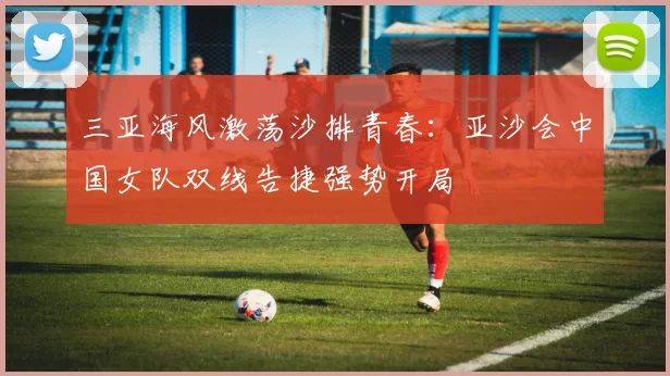 三亚海风激荡沙排青春：亚沙会中国女队双线告捷强势开局